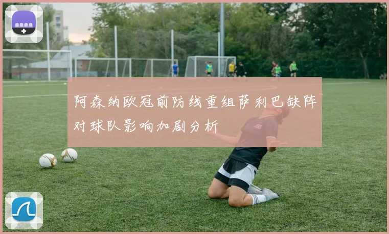 阿森纳欧冠前防线重组萨利巴缺阵对球队影响加剧分析