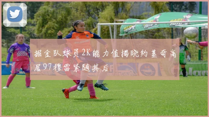掘金队球员2K能力值揭晓约基奇高居97穆雷紧随其后
