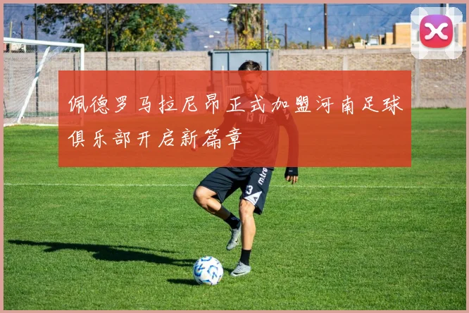 佩德罗马拉尼昂正式加盟河南足球俱乐部开启新篇章
