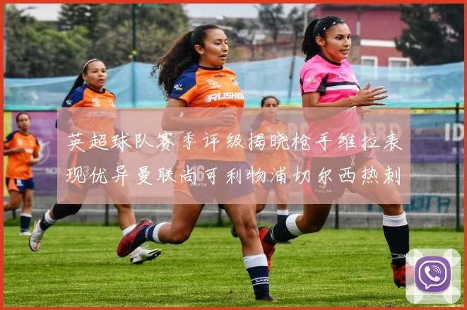 英超球队赛季评级揭晓枪手维拉表现优异曼联尚可利物浦切尔西热刺需努力