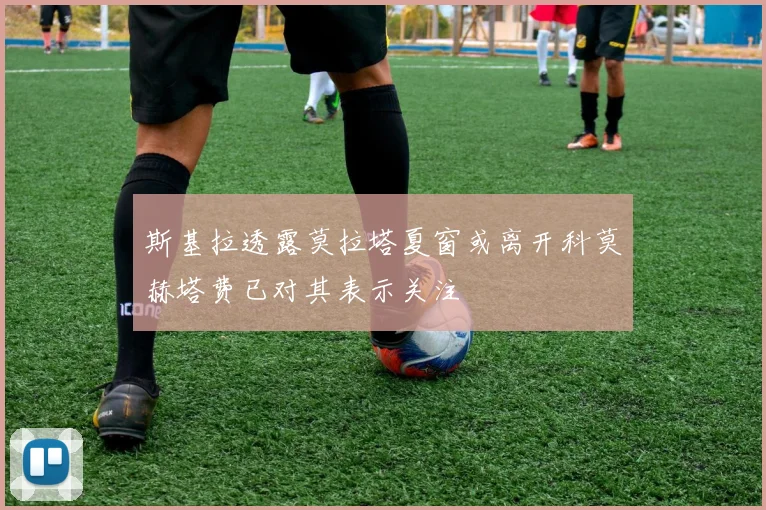 斯基拉透露莫拉塔夏窗或离开科莫赫塔费已对其表示关注