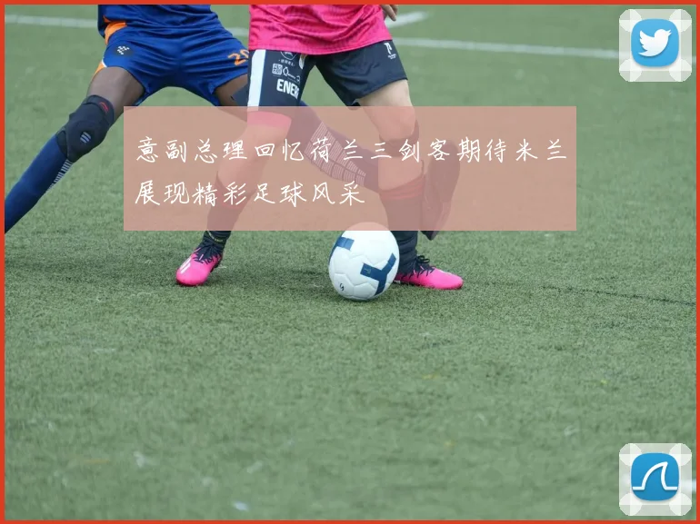 意副总理回忆荷兰三剑客期待米兰展现精彩足球风采