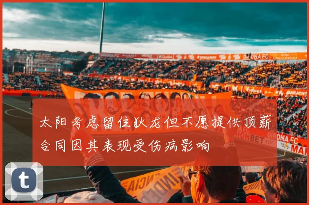 太阳考虑留住狄龙但不愿提供顶薪合同因其表现受伤病影响