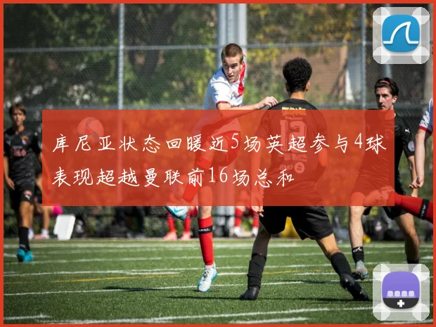库尼亚状态回暖近5场英超参与4球表现超越曼联前16场总和