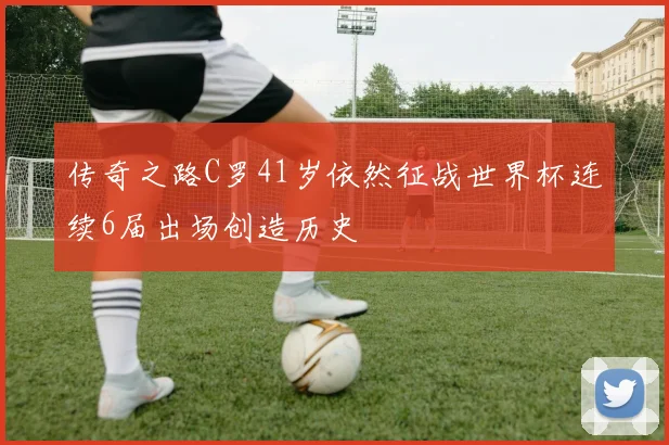 传奇之路C罗41岁依然征战世界杯连续6届出场创造历史