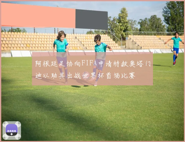 阿根廷足协向FIFA申请特赦奥塔门迪以助其出战世界杯首场比赛