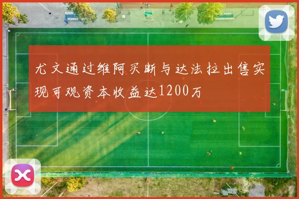 尤文通过维阿买断与达法拉出售实现可观资本收益达1200万