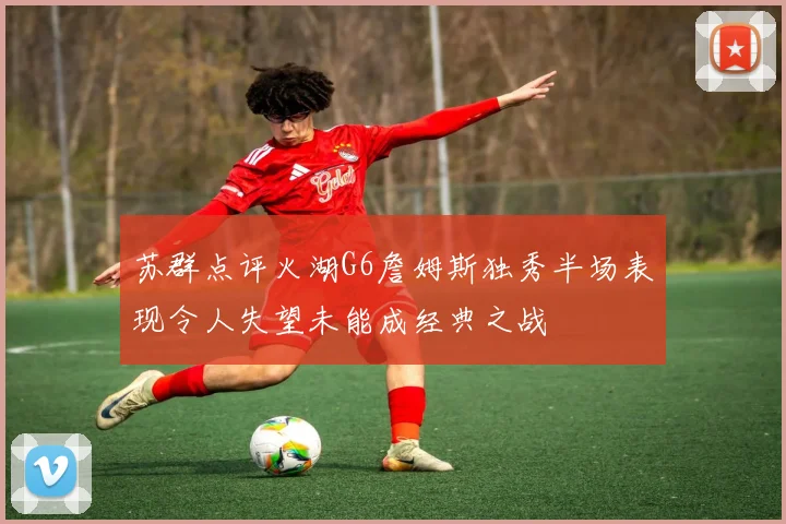 苏群点评火湖G6詹姆斯独秀半场表现令人失望未能成经典之战