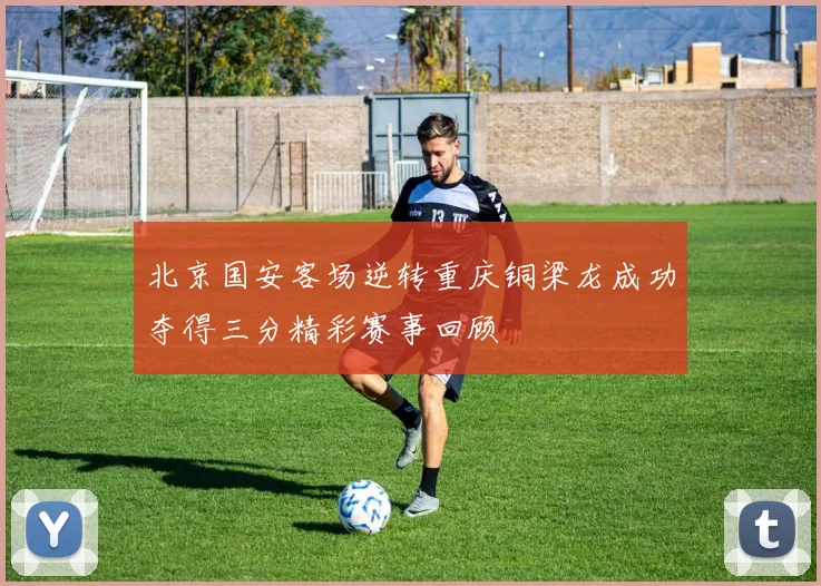 北京国安客场逆转重庆铜梁龙成功夺得三分精彩赛事回顾