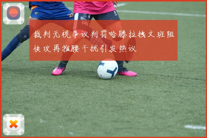 裁判无视争议判罚哈滕拉拽文班阻快攻再推腰干扰引发热议