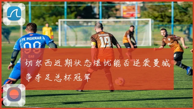 切尔西近期状态堪忧能否逆袭曼城争夺足总杯冠军