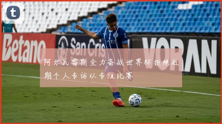 阿尔瓦雷斯全力备战世界杯拒绝近期个人专访以专注比赛
