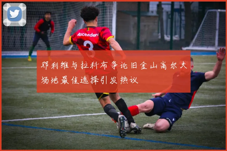 邓利维与拉科布争论旧金山高尔夫场地最佳选择引发热议
