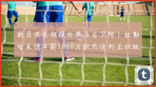 新月俱乐部报价罗马后卫阿卜杜勒哈米德年薪1060万欧元谈判正积极进行中