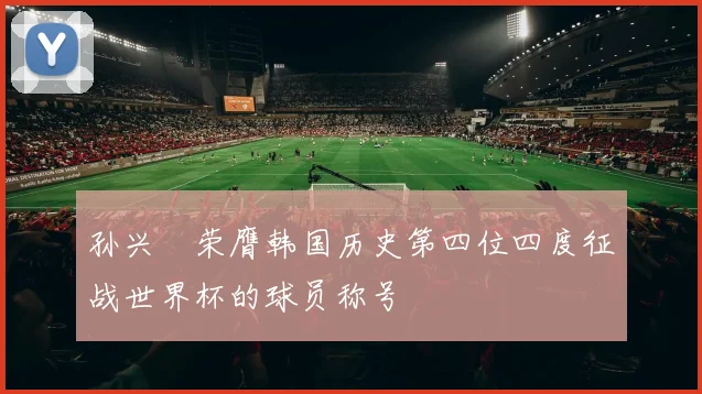 孙兴慜荣膺韩国历史第四位四度征战世界杯的球员称号