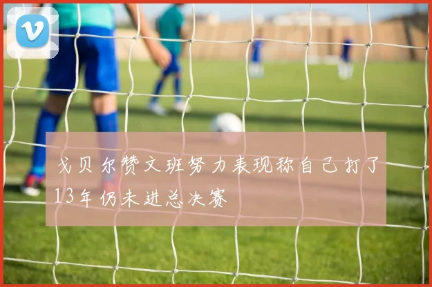 戈贝尔赞文班努力表现称自己打了13年仍未进总决赛