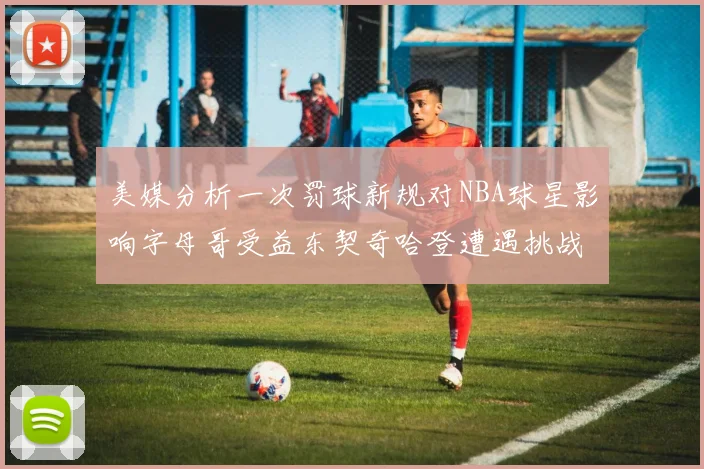 美媒分析一次罚球新规对NBA球星影响字母哥受益东契奇哈登遭遇挑战
