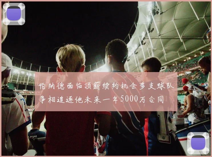 伦纳德面临顶薪续约机会多支球队争相追逐他未来一年5000万合同
