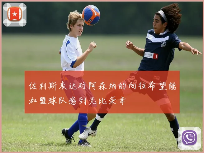 佐利斯表达对阿森纳的向往希望能加盟球队感到无比荣幸